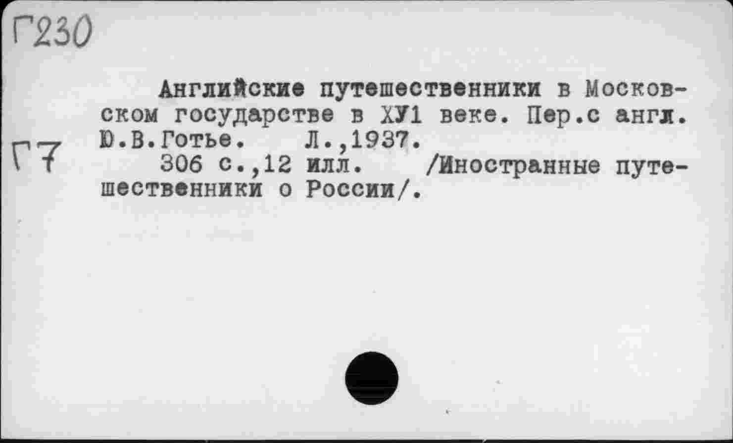 ﻿Г230
Г7
Английские путешественники в Московском государстве в ХУ1 веке. Пер.с англ. Ю.В.Готье. Л.,1937.
306 с.,12 илл. /Иностранные путешественники о России/.